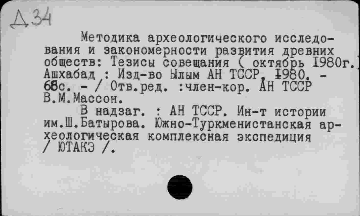 ﻿Д34
Методика археологического исследования и закономерности развития древних обществ: Тезисы совещания ( октябрь 1980г. Ашхабад: Изд-во Ылым АН ТССР, i960. -66с. - / Отв.ред. :член-кор. АН ТССР ß.М.Массон.
В надзаг. : АН ТССР. Ин-т истории им.Ш.Батырова. Южно-Туркменистанская археологическая комплексная экспедиция / ЮТАКЭ /.